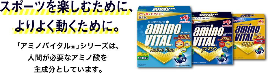 スポーツを楽しむために、 よりよく動くために。「アミノバイタル®」シリーズは、 人が必要なアミノ酸を 主成分としています。 