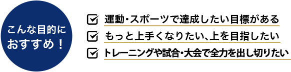 こんな目的に おすすめ！ 運動・スポーツで達成したい目標がある もっと上手くなりたい、上を目指したい 試合・大会でパフォーマンスを発揮したい