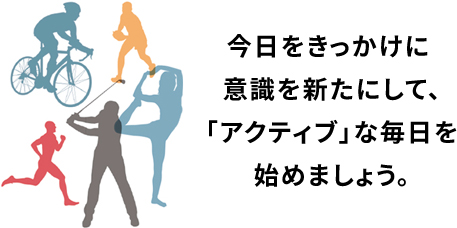 今日をきっかけに意識を新たにして、「アクティブ」な毎日を始めましょう。