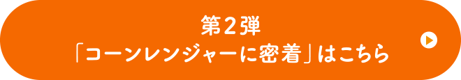 第2弾の「コーンレンジャーに密着」はこちら